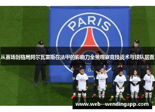从赛场到格局阿尔瓦雷斯在法甲的影响力全景观察竞技战术与球队层面 从赛场到格局阿尔瓦雷斯在法甲的影响力全景观察竞技战术与球队层面