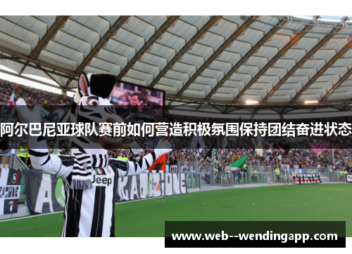 阿尔巴尼亚球队赛前如何营造积极氛围保持团结奋进状态 阿尔巴尼亚球队赛前如何营造积极氛围保持团结奋进状态