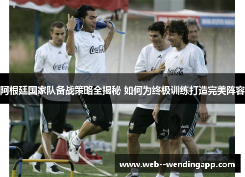 阿根廷国家队备战策略全揭秘 如何为终极训练打造完美阵容 阿根廷国家队备战策略全揭秘 如何为终极训练打造完美阵容