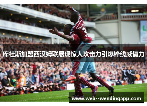 库杜斯加盟西汉姆联展现惊人攻击力引爆锋线威慑力
