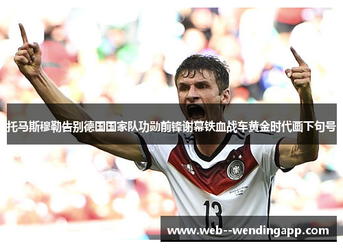 托马斯穆勒告别德国国家队功勋前锋谢幕铁血战车黄金时代画下句号 托马斯穆勒告别德国国家队功勋前锋谢幕铁血战车黄金时代画下句号