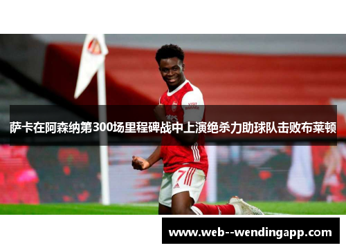 萨卡在阿森纳第300场里程碑战中上演绝杀力助球队击败布莱顿 萨卡在阿森纳第300场里程碑战中上演绝杀力助球队击败布莱顿
