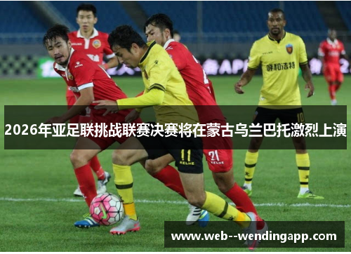 2026年亚足联挑战联赛决赛将在蒙古乌兰巴托激烈上演 2026年亚足联挑战联赛决赛将在蒙古乌兰巴托激烈上演