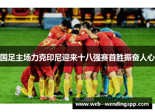 国足主场力克印尼迎来十八强赛首胜振奋人心